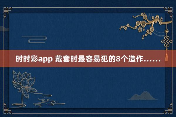 时时彩app 戴套时最容易犯的8个造作……