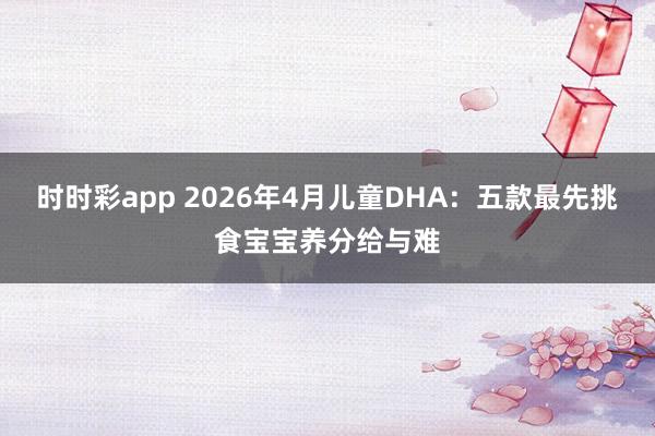 时时彩app 2026年4月儿童DHA：五款最先挑食宝宝养分给与难
