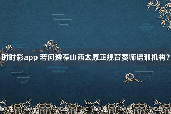 时时彩app 若何遴荐山西太原正规育婴师培训机构？