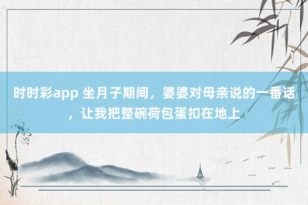 时时彩app 坐月子期间，婆婆对母亲说的一番话，让我把整碗荷包蛋扣在地上