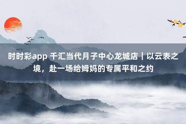 时时彩app 千汇当代月子中心龙城店｜以云表之境，赴一场给姆妈的专属平和之约