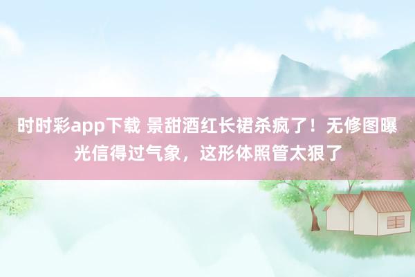 时时彩app下载 景甜酒红长裙杀疯了！无修图曝光信得过气象，这形体照管太狠了