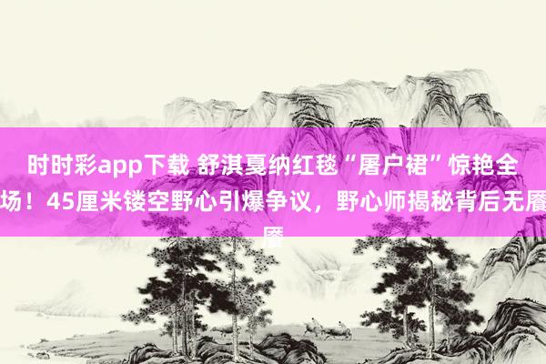 时时彩app下载 舒淇戛纳红毯“屠户裙”惊艳全场！45厘米镂空野心引爆争议，野心师揭秘背后无餍