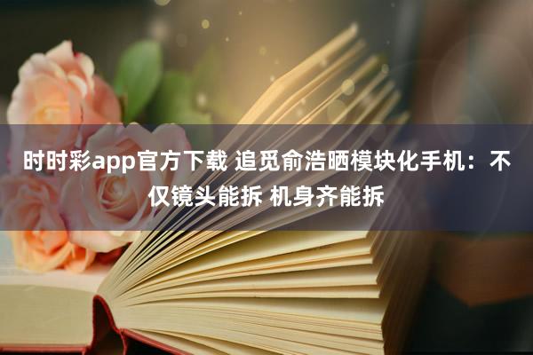 时时彩app官方下载 追觅俞浩晒模块化手机：不仅镜头能拆 机身齐能拆