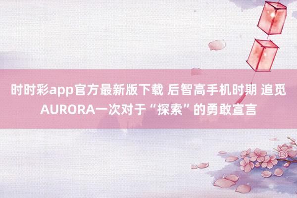 时时彩app官方最新版下载 后智高手机时期 追觅AURORA一次对于“探索”的勇敢宣言
