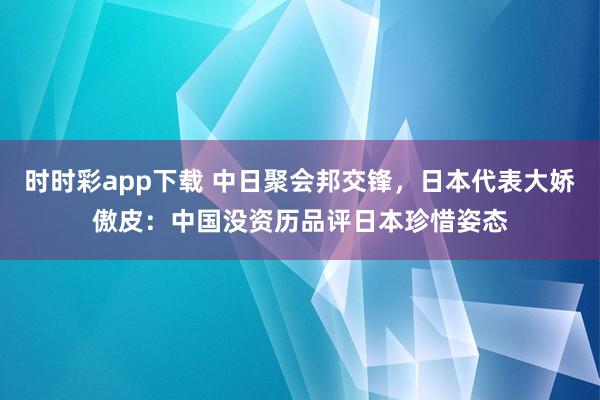 时时彩app下载 中日聚会邦交锋，日本代表大娇傲皮：中国没资历品评日本珍惜姿态