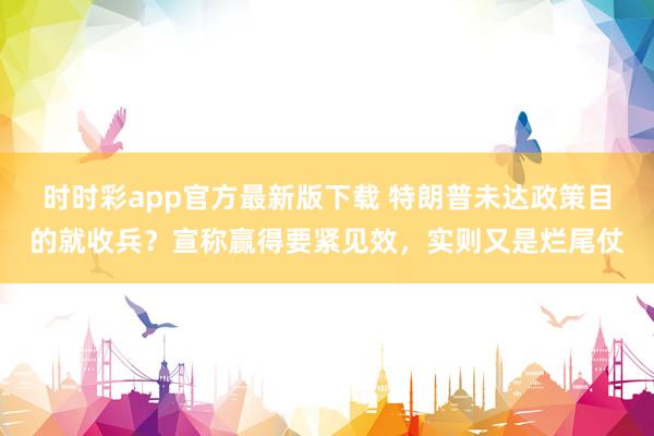 时时彩app官方最新版下载 特朗普未达政策目的就收兵？宣称赢得要紧见效，实则又是烂尾仗