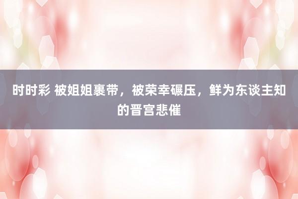 时时彩 被姐姐裹带，被荣幸碾压，鲜为东谈主知的晋宫悲催