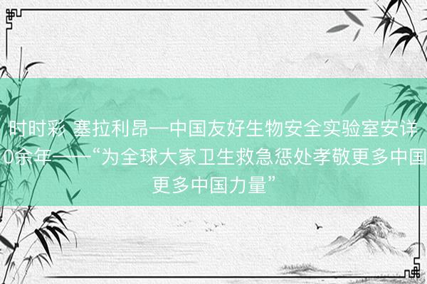 时时彩 塞拉利昂—中国友好生物安全实验室安详运转10余年——“为全球大家卫生救急惩处孝敬更多中国力量”